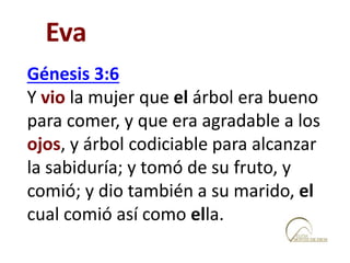 Génesis 3:6
Y vio la mujer que el árbol era bueno
para comer, y que era agradable a los
ojos, y árbol codiciable para alcanzar
la sabiduría; y tomó de su fruto, y
comió; y dio también a su marido, el
cual comió así como ella.
Eva
 