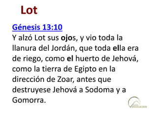 Génesis 13:10
Y alzó Lot sus ojos, y vio toda la
llanura del Jordán, que toda ella era
de riego, como el huerto de Jehová,
como la tierra de Egipto en la
dirección de Zoar, antes que
destruyese Jehová a Sodoma y a
Gomorra.
Lot
 
