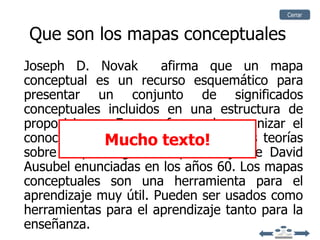 Cerrar


Que son los mapas conceptuales
Joseph D. Novak        afirma que un mapa
conceptual es un recurso esquemático para
presentar un conjunto de significados
conceptuales incluidos en una estructura de
proposiciones. Es una forma de organizar el
conocimiento.Muchosu origen en las teorías
               Tienen texto!
sobre la psicología del aprendizaje de David
Ausubel enunciadas en los años 60. Los mapas
conceptuales son una herramienta para el
aprendizaje muy útil. Pueden ser usados como
herramientas para el aprendizaje tanto para la
enseñanza.
 