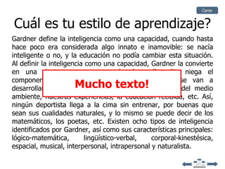 Cerrar


Cuál es tu estilo de aprendizaje?
Gardner define la inteligencia como una capacidad, cuando hasta
hace poco era considerada algo innato e inamovible: se nacía
inteligente o no, y la educación no podía cambiar esta situación.
Al definir la inteligencia como una capacidad, Gardner la convierte
en una destreza que se puede desarrollar. No niega el
componente genético, pero esas potencialidades se van a
                     Mucho texto!
desarrollar de una manera o de otra dependiendo del medio
ambiente, nuestras experiencias, la educación recibida, etc. Así,
ningún deportista llega a la cima sin entrenar, por buenas que
sean sus cualidades naturales, y lo mismo se puede decir de los
matemáticos, los poetas, etc. Existen ocho tipos de inteligencia
identificados por Gardner, así como sus características principales:
lógico-matemática,        lingüístico-verbal,   corporal-kinestésica,
espacial, musical, interpersonal, intrapersonal y naturalista.
 