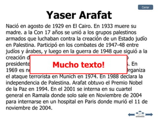 Cerrar


                 Yaser Arafat
Nació en agosto de 1929 en El Cairo. En 1933 muere su
madre. a la Con 17 años se unió a los grupos palestinos
armados que luchaban contra la creación de un Estado judío
en Palestina. Participó en los combates de 1947-48 entre
judíos y árabes, y luego en la guerra de 1948 que siguió a la
creación del Estado de Israel. 1949 Arafat es elegido
                     Mucho texto!
presidente de la Federación Palestina de Estudiantes. En
1969 es nombrado jefe de la OLP creada en 1964. Organiza
el ataque terrorista en Munich en 1974. En 1988 declara la
independencia de Palestina. Arafat obtuvo el Premio Nobel
de la Paz en 1994. En el 2001 se interna en su cuartel
general en Ramala donde solo sale en Noviembre de 2004
para internarse en un hospital en Paris donde murió el 11 de
noviembre de 2004.
 
