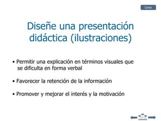 Cerrar




      Diseñe una presentación
      didáctica (ilustraciones)

• Permitir una explicación en términos visuales que
  se dificulta en forma verbal

• Favorecer la retención de la información

• Promover y mejorar el interés y la motivación
 