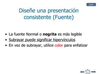 Cerrar


        Diseñe una presentación
          consistente (Fuente)


• La fuente Normal o negrita es más legible
• Subrayar puede significar hipervínculos
• En vez de subrayar, utilice color para enfatizar
 