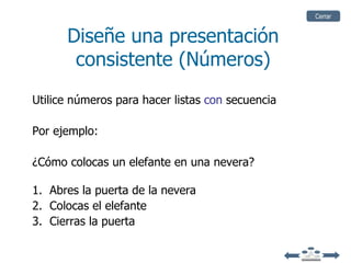 Cerrar


      Diseñe una presentación
       consistente (Números)
Utilice números para hacer listas con secuencia

Por ejemplo:

¿Cómo colocas un elefante en una nevera?

1. Abres la puerta de la nevera
2. Colocas el elefante
3. Cierras la puerta
 