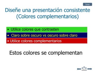 Cerrar


Diseñe una presentación consistente
    (Colores complementarios)

• Utilice colores que contrasten
• Claro sobre oscuro vs oscuro sobre claro
• Utilice colores complementarios


 Estos colores se complementan
 