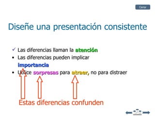 Cerrar




Diseñe una presentación consistente

 Las diferencias llaman la atención
• Las diferencias pueden implicar
  importancia
• Utilice sorpresas para atraer, no para distraer




  Estas diferencias confunden
 
