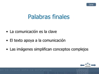 Cerrar




            Palabras finales

• La comunicación es la clave

• El texto apoya a la comunicación

• Las imágenes simplifican conceptos complejos
 