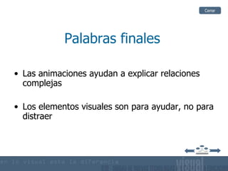 Cerrar




            Palabras finales

• Las animaciones ayudan a explicar relaciones
  complejas

• Los elementos visuales son para ayudar, no para
  distraer
 