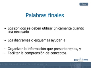 Cerrar




             Palabras finales

• Los sonidos se deben utilizar únicamente cuando
  sea necesario

• Los diagramas o esquemas ayudan a:

- Organizar la información que presentaremos, y
- Facilitar la comprensión de conceptos.
 