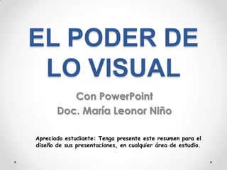 EL PODER DE
 LO VISUAL
          Con PowerPoint
       Doc. María Leonor Niño

Apreciado estudiante: Tenga presente este resumen para el
diseño de sus presentaciones, en cualquier área de estudio.
 