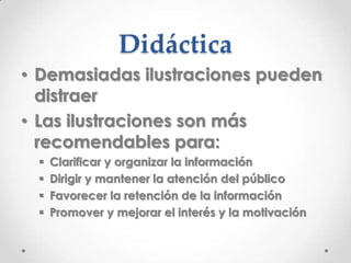 Didáctica
• Demasiadas ilustraciones pueden
  distraer
• Las ilustraciones son más
  recomendables para:
    Clarificar y organizar la información
    Dirigir y mantener la atención del público
    Favorecer la retención de la información
    Promover y mejorar el interés y la motivación
 