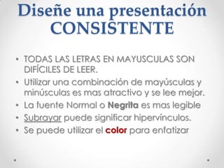 Diseñe una presentación
    CONSISTENTE
• TODAS LAS LETRAS EN MAYUSCULAS SON
  DIFÍCILES DE LEER.
• Utilizar una combinación de mayúsculas y
  minúsculas es mas atractivo y se lee mejor.
• La fuente Normal o Negrita es mas legible
• Subrayar puede significar hipervínculos.
• Se puede utilizar el color para enfatizar
 