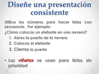 Diseñe una presentación
       consistente
Utilice los números para hacer listas con
secuencia. Por ejemplo:
¿Cómo colocas un elefante en una nevera?
   1. Abres la puerta de la nevera
   2. Colocas el elefante
  3. Cierras la puerta

• Las viñetas se usan para listas sin
  prioridad
 