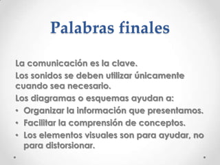 Palabras finales
La comunicación es la clave.
Los sonidos se deben utilizar únicamente
cuando sea necesario.
Los diagramas o esquemas ayudan a:
• Organizar la información que presentamos.
• Facilitar la comprensión de conceptos.
• Los elementos visuales son para ayudar, no
  para distorsionar.
 