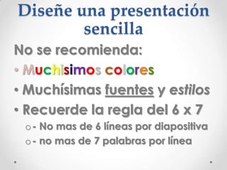 Diseñe una presentación
        sencilla
No se recomienda:
• Muchisimos colores
• Muchísimas fuentes y estilos
• Recuerde la regla del 6 x 7
 o - No mas de 6 líneas por diapositiva
 o - no mas de 7 palabras por línea
 