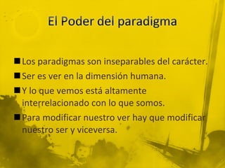 Los paradigmas son inseparables del carácter. Ser es ver en la dimensión humana. Y lo que vemos está altamente interrelacionado con lo que somos. Para modificar nuestro ver hay que modificar nuestro ser y viceversa. 
