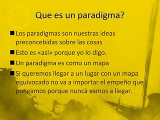 Los paradigmas son nuestras ideas preconcebidas sobre las cosas Esto es «así» porque yo lo digo. Un paradigma es como un mapa Si queremos llegar a un lugar con un mapa equivocado no va a importar el empeño que pongamos porque nunca vamos a llegar. 
