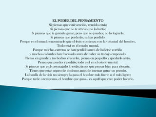 EL PODER DEL PENSAMIENTO
                      Si piensas que está vencido, vencido estás;
                       Si piensas que no te atreves, no lo harás;
        Si piensas que te gustaría ganar, pero que no puedes, no lo lograrás;
                       Si piensas que perderás, ya has perdido.
Porque en el mundo encontrarás que el éxito comienza con la voluntad del hombre.
                            Todo está en el estado mental.
         Porque muchas carreras se han perdido antes de haberse corrido
      y muchos cobardes han fracasado antes de haber su trabajo empezado.
   Piensa en grande y tus hechos crecerán, piensa en pequeño y quedarás atrás.
             Piensa que puedes y podrás; todo está en el estado mental.
   Si piensas que estás aventajado lo estás; tienes que pensar bien para elevarte.
      Tienes que estar seguro de ti mismo antes de intentar ganar un premio.
   La batalla de la vida no siempre la gana el hombre más fuerte o el más ligero;
 Porque tarde o temprano, el hombre que gana... es aquél que cree poder hacerlo.
 