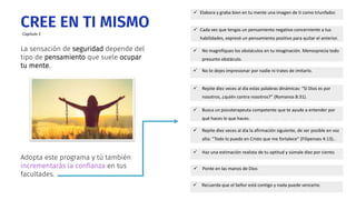 La sensación de seguridad depende del
tipo de pensamiento que suele ocupar
tu mente.
CREE EN TI MISMO
 Elabora y graba bien en tu mente una imagen de ti como triunfador.
 Repite diez veces al día estas palabras dinámicas: “Si Dios es por
nosotros, ¿quién contra nosotros?” (Romanos 8:31).
 Repite diez veces al día la afirmación siguiente, de ser posible en voz
alta: “Todo lo puedo en Cristo que me fortalece” (Filipenses 4:13)..
 Busca un psicoterapeuta competente que te ayude a entender por
qué haces lo que haces.
 Haz una estimación realista de tu aptitud y súmale diez por ciento.
 No magnifiques los obstáculos en tu imaginación. Menosprecia todo
presunto obstáculo.
 Cada vez que tengas un pensamiento negativo concerniente a tus
habilidades, expresó un pensamiento positivo para quitar el anterior.
 No te dejes impresionar por nadie ni trates de imitarlo.
 Ponte en las manos de Dios
 Recuerda que el Señor está contigo y nada puede vencerte.
Adopta este programa y tú también
incrementarás la confianza en tus
facultades.
Capítulo 1
 