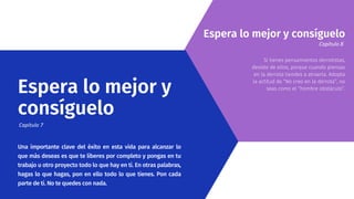 Una importante clave del éxito en esta vida para alcanzar lo
que más deseas es que te liberes por completo y pongas en tu
trabajo u otro proyecto todo lo que hay en ti. En otras palabras,
hagas lo que hagas, pon en ello todo lo que tienes. Pon cada
parte de ti. No te quedes con nada.
Si tienes pensamientos derrotistas,
desiste de ellos, porque cuando piensas
en la derrota tiendes a atraerla. Adopta
la actitud de “No creo en la derrota”, no
seas como el “hombre obstáculo”.
Espera lo mejor y
consíguelo
Capítulo 7
Espera lo mejor y consíguelo
Capítulo 8
 