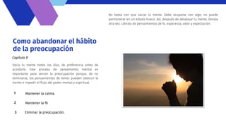Como abandonar el hábito
de la preocupación
Vacía tu mente todos los días, de preferencia antes de
acostarte. Este proceso de saneamiento mental es
importante para vencer la preocupación porque, de no
eliminarse, los pensamientos de temor pueden obstruir la
mente e impedir el flujo del poder mental y espiritual.
Capítulo 9
Mantener la calma.
1
Mantener la fé
2
Eliminar la preocupación.
3
No basta con que vaciar la mente. Debe ocuparse con algo; no puede
permanecer en un estado hueco. Así, después de desalojar tu mente, llénala
otra vez. Llénala de pensamientos de fe, esperanza, valor y expectación.
 