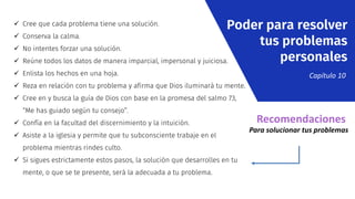  Cree que cada problema tiene una solución.
 Conserva la calma.
 No intentes forzar una solución.
 Reúne todos los datos de manera imparcial, impersonal y juiciosa.
 Enlista los hechos en una hoja.
 Reza en relación con tu problema y afirma que Dios iluminará tu mente.
 Cree en y busca la guía de Dios con base en la promesa del salmo 73,
“Me has guiado según tu consejo”.
 Confía en la facultad del discernimiento y la intuición.
 Asiste a la iglesia y permite que tu subconsciente trabaje en el
problema mientras rindes culto.
 Si sigues estrictamente estos pasos, la solución que desarrolles en tu
mente, o que se te presente, será la adecuada a tu problema.
Poder para resolver
tus problemas
personales
Capítulo 10
Recomendaciones
Para solucionar tus problemas
 
