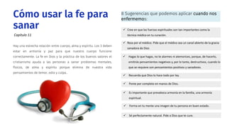 Hay una estrecha relación entre cuerpo, alma y espíritu. Los 3 deben
estar en armonía y paz para que nuestro cuerpo funcione
correctamente. La fe en Dios y la práctica de los buenos valores el
cristianismo ayuda a las personas a sanar problemas mentales,
físicos, de alma y espíritu porque elimina de nuestra vida
pensamientos de temor, odio y culpa..
Cómo usar la fe para
sanar  Cree en que las fuerzas espirituales son tan importantes como la
técnica médica en tu curación.
 Ponte por completo en manos de Dios.
 Forma en tu mente una imagen de tu persona en buen estado.
 Es importante que prevalezca armonía en la familia, una armonía
espiritual.
 Sé perfectamente natural. Pide a Dios que te cure.
 Hagas lo que hagas, no te alarmes ni atemorices, porque, de hacerlo,
emitirás pensamientos negativos y, por lo tanto, destructivos, cuando lo
que se requiere son pensamientos positivos y sanadores.
 Reza por el médico. Pide que el médico sea un canal abierto de la gracia
sanadora de Dios
 Recuerda que Dios lo hace todo por ley.
8 Sugerencias que podemos aplicar cuando nos
enfermemos:
Capítulo 11
 