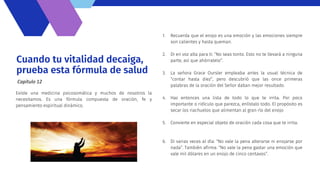 Cuando tu vitalidad decaiga,
prueba esta fórmula de salud
Existe una medicina psicosomática y muchos de nosotros la
necesitamos. Es una fórmula compuesta de oración, fe y
pensamiento espiritual dinámico.
Capítulo 12
1. Recuerda que el enojo es una emoción y las emociones siempre
son calientes y hasta queman.
2. Di en voz alta para ti: “No seas tonto. Esto no te llevará a ninguna
parte, así que ahórratelo”.
3. La señora Grace Oursler empleaba antes la usual técnica de
“contar hasta diez”, pero descubrió que las once primeras
palabras de la oración del Señor daban mejor resultado.
4. Haz entonces una lista de todo lo que te irrita. Por poco
importante o ridículo que parezca, enlístalo todo. El propósito es
secar los riachuelos que alimentan al gran río del enojo
5. Convierte en especial objeto de oración cada cosa que te irrita.
6. Di varias veces al día: “No vale la pena alterarse ni enojarse por
nada”. También afirma: “No vale la pena gastar una emoción que
vale mil dólares en un enojo de cinco centavos”.
 