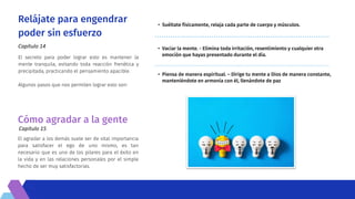 Relájate para engendrar
poder sin esfuerzo
Capítulo 14
• Suéltate físicamente, relaja cada parte de cuerpo y músculos.
• Vaciar la mente. - Elimina toda irritación, resentimiento y cualquier otra
emoción que hayas presentado durante el día.
• Piensa de manera espiritual. – Dirige tu mente a Dios de manera constante,
manteniéndote en armonía con él, llenándote de paz
El secreto para poder lograr esto es mantener la
mente tranquila, evitando toda reacción frenética y
precipitada, practicando el pensamiento apacible.
Algunos pasos que nos permiten lograr esto son:
Cómo agradar a la gente
Capítulo 15
El agradar a los demás suele ser de vital importancia
para satisfacer el ego de uno mismo, es tan
necesario que es uno de los pilares para el éxito en
la vida y en las relaciones personales por el simple
hecho de ser muy satisfactorias.
 