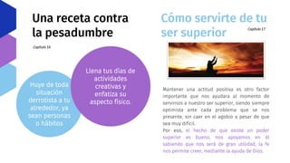 Una receta contra
la pesadumbre
Capítulo 16
Huye de toda
situación
derrotista a tu
alrededor, ya
sean personas
o hábitos
Llena tus días de
actividades
creativas y
enfatiza su
aspecto físico.
Cómo servirte de tu
ser superior
Capítulo 17
Mantener una actitud positiva es otro factor
importante que nos ayudara al momento de
servirnos a nuestro ser superior, siendo siempre
optimista ante cada problema que se nos
presente, sin caer en el agobio a pesar de que
sea muy difícil.
Por eso, el hecho de que existe un poder
superior es bueno, nos apoyamos en él
sabiendo que nos será de gran utilidad, la fe
nos permite creer, mediante la ayuda de Dios.
 
