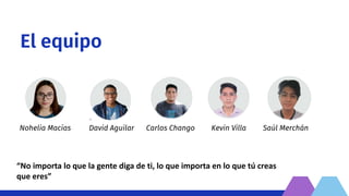 El equipo
Nohelia Macías Kevin Villa Saúl Merchán
Carlos Chango
David Aguilar
“No importa lo que la gente diga de ti, lo que importa en lo que tú creas
que eres”
 