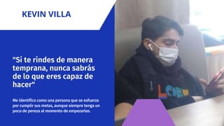 "Si te rindes de manera
temprana, nunca sabrás
de lo que eres capaz de
hacer"
Me identifico como una persona que se esfuerza
por cumplir sus metas, aunque siempre tenga un
poco de pereza al momento de empezarlas.
KEVIN VILLA
 