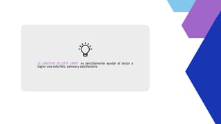 EL OBJETIVO DE ESTE LIBRO es sencillamente ayudar al lector a
lograr una vida feliz, valiosa y satisfactoria.
 