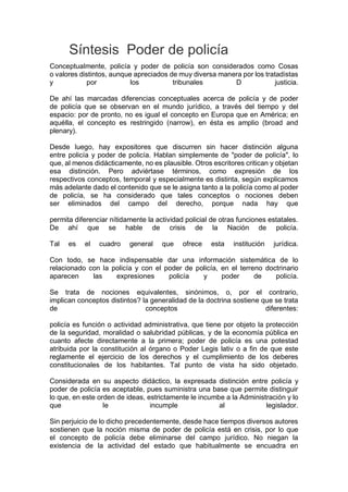 Síntesis Poder de policía
Conceptualmente, policía y poder de policía son considerados como Cosas
o valores distintos, aunque apreciados de muy diversa manera por los tratadistas
y por los tribunales D justicia.
De ahí las marcadas diferencias conceptuales acerca de policía y de poder
de policía que se observan en el mundo jurídico, a través del tiempo y del
espacio: por de pronto, no es igual el concepto en Europa que en América; en
aquélla, el concepto es restringido (narrow), en ésta es amplio (broad and
plenary).
Desde luego, hay expositores que discurren sin hacer distinción alguna
entre policía y poder de policía. Hablan simplemente de "poder de policía", lo
que, al menos didácticamente, no es plausible. Otros escritores critican y objetan
esa distinción. Pero adviértase términos, como expresión de los
respectivos conceptos, temporal y especialmente es distinta, según explicamos
más adelante dado el contenido que se le asigna tanto a la policía como al poder
de policía, se ha considerado que tales conceptos o nociones deben
ser eliminados del campo del derecho, porque nada hay que
permita diferenciar nítidamente la actividad policial de otras funciones estatales.
De ahí que se hable de crisis de la Nación de policía.
Tal es el cuadro general que ofrece esta institución jurídica.
Con todo, se hace indispensable dar una información sistemática de lo
relacionado con la policía y con el poder de policía, en el terreno doctrinario
aparecen las expresiones policía y poder de policía.
Se trata de nociones equivalentes, sinónimos, o, por el contrario,
implican conceptos distintos? la generalidad de la doctrina sostiene que se trata
de conceptos diferentes:
policía es función o actividad administrativa, que tiene por objeto la protección
de la seguridad, moralidad o salubridad públicas, y de la economía pública en
cuanto afecte directamente a la primera; poder de policía es una potestad
atribuida por la constitución al órgano o Poder Legis lativ o a fin de que este
reglamente el ejercicio de los derechos y el cumplimiento de los deberes
constitucionales de los habitantes. Tal punto de vista ha sido objetado.
Considerada en su aspecto didáctico, la expresada distinción entre policía y
poder de policía es aceptable, pues suministra una base que permite distinguir
lo que, en este orden de ideas, estrictamente le incumbe a la Administración y lo
que le incumple al legislador.
Sin perjuicio de lo dicho precedentemente, desde hace tiempos diversos autores
sostienen que la noción misma de poder de policía está en crisis, por lo que
el concepto de policía debe eliminarse del campo jurídico. No niegan la
existencia de la actividad del estado que habitualmente se encuadra en
 