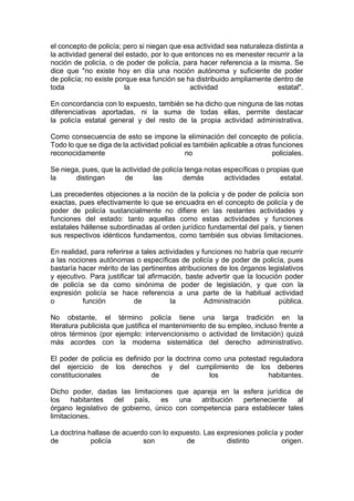 el concepto de policía; pero si niegan que esa actividad sea naturaleza distinta a
la actividad general del estado, por lo que entonces no es menester recurrir a la
noción de policía, o de poder de policía, para hacer referencia a la misma. Se
dice que "no existe hoy en día una noción autónoma y suficiente de poder
de policía; no existe porque esa función se ha distribuido ampliamente dentro de
toda la actividad estatal".
En concordancia con lo expuesto, también se ha dicho que ninguna de las notas
diferenciativas aportadas, ni la suma de todas ellas, permite destacar
la policía estatal general y del resto de la propia actividad administrativa.
Como consecuencia de esto se impone la eliminación del concepto de policía.
Todo lo que se diga de la actividad policial es también aplicable a otras funciones
reconocidamente no policiales.
Se niega, pues, que la actividad de policía tenga notas específicas o propias que
la distingan de las demás actividades estatal.
Las precedentes objeciones a la noción de la policía y de poder de policía son
exactas, pues efectivamente lo que se encuadra en el concepto de policía y de
poder de policía sustancialmente no difiere en las restantes actividades y
funciones del estado: tanto aquellas como estas actividades y funciones
estatales hállense subordinadas al orden jurídico fundamental del país, y tienen
sus respectivos idénticos fundamentos, como también sus obvias limitaciones.
En realidad, para referirse a tales actividades y funciones no habría que recurrir
a las nociones autónomas o específicas de policía y de poder de policía, pues
bastaría hacer mérito de las pertinentes atribuciones de los órganos legislativos
y ejecutivo. Para justificar tal afirmación, baste advertir que la locución poder
de policía se da como sinónima de poder de legislación, y que con la
expresión policía se hace referencia a una parte de la habitual actividad
o función de la Administración pública.
No obstante, el término policía tiene una larga tradición en la
literatura publicista que justifica el mantenimiento de su empleo, incluso frente a
otros términos (por ejemplo: intervencionismo o actividad de limitación) quizá
más acordes con la moderna sistemática del derecho administrativo.
El poder de policía es definido por la doctrina como una potestad reguladora
del ejercicio de los derechos y del cumplimiento de los deberes
constitucionales de los habitantes.
Dicho poder, dadas las limitaciones que apareja en la esfera jurídica de
los habitantes del país, es una atribución perteneciente al
órgano legislativo de gobierno, único con competencia para establecer tales
limitaciones.
La doctrina hallase de acuerdo con lo expuesto. Las expresiones policía y poder
de policía son de distinto origen.
 
