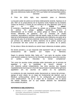 La noción de policía aparece en Francia a principios del siglo XVer Se refieren a
ella unas ordenanzas reales del año 1415, que hablan de la prosperidad pública,
del bienestar colectivo.
A fines de dicho siglo, esa expresión pasa a Alemania.
La locución poder de policía es de fecha relativamente reciente. Aparece en el
año 1827 en la jurisprudencia de la Suprema Corte Federal de los Estados
Unidos de América, a través de una sentencia de John Marshall, quien en su
voto se refirió al Police power.
El contenido y significado de policía ha variado con el tiempo. Policía viene
de política. En griego, politeia significaba gobierno o
Administración de la Ciudad. La policía griega se refería a todas las
formas diferentes de gobierno. Era un concepto de amplio
contenido, equivalente a actividad total del estado; luego se limitó a actividad
total de la Administración pública, y actualmente solo implicaría una parte de la
actividad de esta. En el terreno doctrinal- dice García Oviedo- fue putteR quien
por primera vez defendió el criterio restrictivo de la policía: sostuvo que
la promoción del bien común no pertenece a la esfera de la policía.
En las obras o libros de derecho es común hacer referencia al estado- policía.
De donde proviene y a que responde está expresión? ella se originó como
consecuencia del sistema que impero en Alemania.
Según lo advierte Garrido falla, había ahí " una serie de asuntos civiles
cuya decisión estaba en manos de los tribunales de justicia; para otros asuntos,
en cambio, estos tribunales no tenían competencia".
"Así como los asuntos civiles judiciales están dominados por el principio de
legalidad y por la posibilidad de recurrir siempre a
una instancia judicial independiente, hay otros asuntos que resuelve
inapelablemente el príncipe en virtud del viejo principio im polizeisachen gilt keine
appellation (en los asuntos de policía no ha apelación).
La existencia de este importante poder discrecional en manos del príncipe -
agrega el autor citado- es un rasgo tan fundamental del régimen, que la
literatura jurídico-política ulterior lo ha configurado por antonomasia
como estado-policía". Tal es el origen de la expresión. Era la época
del estado absoluto, por lo que estado absoluto fue identificado
como estado de policía.
REFERENCIA BIBLIOGRAFICA:
 Sánchez, G. D. P. I. (2008). La criminalidad organizada: aspectos penales,
procesales, administrativos y policiales. Retrieved from
https://ebookcentral.proquest.com.
 