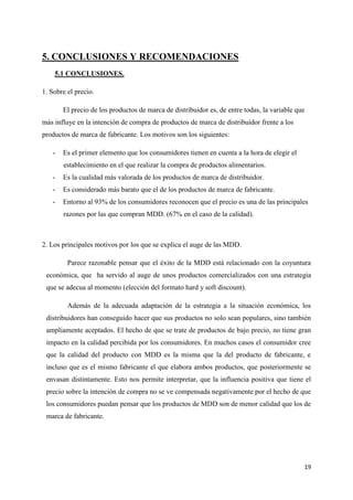 5. CONCLUSIONES Y RECOMENDACIONES
    5.1 CONCLUSIONES.

1. Sobre el precio.

       El precio de los productos de marca de distribuidor es, de entre todas, la variable que
más influye en la intención de compra de productos de marca de distribuidor frente a los
productos de marca de fabricante. Los motivos son los siguientes:

   -   Es el primer elemento que los consumidores tienen en cuenta a la hora de elegir el
       establecimiento en el que realizar la compra de productos alimentarios.
   -   Es la cualidad más valorada de los productos de marca de distribuidor.
   -   Es considerado más barato que el de los productos de marca de fabricante.
   -   Entorno al 93% de los consumidores reconocen que el precio es una de las principales
       razones por las que compran MDD. (67% en el caso de la calidad).



2. Los principales motivos por los que se explica el auge de las MDD.

         Parece razonable pensar que el éxito de la MDD está relacionado con la coyuntura
 económica, que ha servido al auge de unos productos comercializados con una estrategia
 que se adecua al momento (elección del formato hard y soft discount).

         Además de la adecuada adaptación de la estrategia a la situación económica, los
 distribuidores han conseguido hacer que sus productos no solo sean populares, sino también
 ampliamente aceptados. El hecho de que se trate de productos de bajo precio, no tiene gran
 impacto en la calidad percibida por los consumidores. En muchos casos el consumidor cree
 que la calidad del producto con MDD es la misma que la del producto de fabricante, e
 incluso que es el mismo fabricante el que elabora ambos productos, que posteriormente se
 envasan distintamente. Esto nos permite interpretar, que la influencia positiva que tiene el
 precio sobre la intención de compra no se ve compensada negativamente por el hecho de que
 los consumidores puedan pensar que los productos de MDD son de menor calidad que los de
 marca de fabricante.




                                                                                             19
 