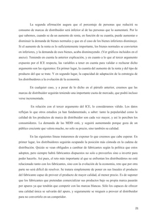 La segunda afirmación augura que el porcentaje de personas que reducirá su
consumo de marcas de distribuidor será inferior al de las personas que lo aumentará. Por lo
que sabemos, cuando se da un aumento de renta, en función de su cuantía, puede aumentar o
disminuir la demanda de bienes normales y que en el caso de los bienes inferiores disminuye.
Si el aumento de la renta es lo suficientemente importante, los bienes normales se convierten
en inferiores, y la demanda de esos bienes, acaba disminuyendo. (Ver gráficos incluidos en el
anexo). Teniendo en cuenta la anterior explicación, y en cuanto a lo que al tercer argumento
expuesto por el ICE respecta, las variables a tener en cuenta para validar o rechazar dicho
argumento son las siguientes: En primer lugar, la cuantía del aumento de la renta y del tipo de
producto del que se trate. Y en segundo lugar, la capacidad de adaptación de la estrategia de
los distribuidores a la evolución de la economía.

         En cualquier caso, y a pesar de lo dicho en el párrafo anterior, creemos que las
marcas de distribuidor seguirán teniendo una importante cuota de mercado, que podrá incluso
verse incrementada.

         En relación con el tercer argumento del ICE, lo consideramos válido. Los datos
reflejan lo que otros estudios ya han fundamentado, a saber: tanto la popularidad como la
calidad de los productos de marca de distribuidor son cada vez mayor, y así lo perciben los
consumidores. La demanda de las MDD está, y seguirá aumentando porque goza de un
público creciente que valora mucho, no solo su precio, sino también su calidad.

         En las siguientes líneas trataremos de exponer lo que creemos que cabe esperar. En
primer lugar, los distribuidores seguirán ocupando la posición más cómoda en la cadena de
distribución. Quizás se vean obligados a cambiar de fabricantes según la política que estos
adopten, pero siempre habrá fabricantes dispuestos no solo a proveerlos sino a invertir para
poder hacerlo. Así pues, el reto más importante al que se enfrentan los distribuidores no está
relacionado tanto con los fabricantes, sino con la evolución de la economía, reto que por otra
parte no será difícil de resolver. Se tratara simplemente de poner en sus lineales el producto
del fabricante capaz de proveer el producto de mayor calidad, al menor precio. Es de suponer
que los fabricantes que pretendan comercializar sus productos bajo su propia marca pasarán
por apuros ya que tendrán que competir con las marcas blancas. Sólo los capaces de ofrecer
una calidad única se salvarán del apuro, y seguramente se nieguen a proveer al distribuidor
para no convertirlo en un competidor.


                                                                                             21
 