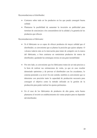 Recomendaciones al distribuidor:

      Centrarse sobre todo en los productos en los que puede conseguir buena
       calidad.
      Plantearse la posibilidad de aumentar la inversión en publicidad para
       terminar de concienciar a los consumidores de la calidad y la garantía de los
       productos que ofrecen.

Recomendaciones al fabricante:

      Si el fabricante no es capaz de ofrecer productos de mayor calidad que el
       distribuidor, es conveniente que se plantee la posición que quiere adoptar. O
       volcarse todavía más en la innovación para tratar de competir con la marca
       del fabricante, o bien centrarse en suministrar productos de marca de
       distribuidor, quedando las estrategias mixtas en una gran inestabilidad.


      Por otro lado, es conveniente que los fabricantes traten de ser más precisos a
       la hora de realizar sus estimaciones de venta, ya que en caso resultar
       demasiado optimistas y de proveer al distribuidor con los excedentes, lo
       estarían poniendo a su nivel. En este sentido, también es conveniente que se
       determine con precisión tanto la capacidad de producción necesaria para
       conseguir el objetivo como la método utilizado en la gestión de la
       producción para poder realizar los ajustes pertinentes.


      En el caso de los fabricantes de productos de alta gama, sería bueno
       plantearse el invertir en establecimientos de ventas propios para no depender
       del distribuidor.




                                                                                   22
 