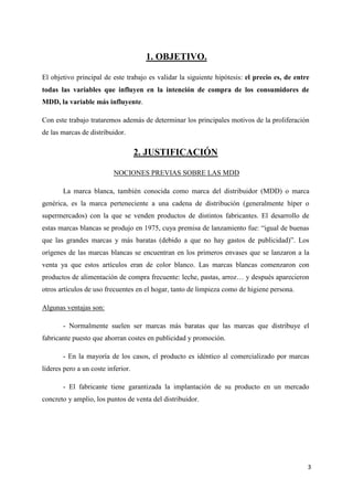 1. OBJETIVO.

El objetivo principal de este trabajo es validar la siguiente hipótesis: el precio es, de entre
todas las variables que influyen en la intención de compra de los consumidores de
MDD, la variable más influyente.

Con este trabajo trataremos además de determinar los principales motivos de la proliferación
de las marcas de distribuidor.

                                    2. JUSTIFICACIÓN

                          NOCIONES PREVIAS SOBRE LAS MDD

       La marca blanca, también conocida como marca del distribuidor (MDD) o marca
genérica, es la marca perteneciente a una cadena de distribución (generalmente híper o
supermercados) con la que se venden productos de distintos fabricantes. El desarrollo de
estas marcas blancas se produjo en 1975, cuya premisa de lanzamiento fue: “igual de buenas
que las grandes marcas y más baratas (debido a que no hay gastos de publicidad)”. Los
orígenes de las marcas blancas se encuentran en los primeros envases que se lanzaron a la
venta ya que estos artículos eran de color blanco. Las marcas blancas comenzaron con
productos de alimentación de compra frecuente: leche, pastas, arroz… y después aparecieron
otros artículos de uso frecuentes en el hogar, tanto de limpieza como de higiene persona.

Algunas ventajas son:

       - Normalmente suelen ser marcas más baratas que las marcas que distribuye el
fabricante puesto que ahorran costes en publicidad y promoción.

       - En la mayoría de los casos, el producto es idéntico al comercializado por marcas
líderes pero a un coste inferior.

       - El fabricante tiene garantizada la implantación de su producto en un mercado
concreto y amplio, los puntos de venta del distribuidor.




                                                                                              3
 