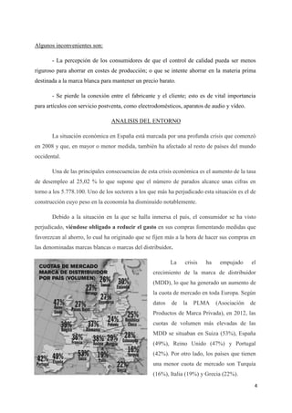 Algunos inconvenientes son:

       - La percepción de los consumidores de que el control de calidad pueda ser menos
riguroso para ahorrar en costes de producción; o que se intente ahorrar en la materia prima
destinada a la marca blanca para mantener un precio barato.

       - Se pierde la conexión entre el fabricante y el cliente; esto es de vital importancia
para artículos con servicio postventa, como electrodomésticos, aparatos de audio y vídeo.

                                ANALISIS DEL ENTORNO

       La situación económica en España está marcada por una profunda crisis que comenzó
en 2008 y que, en mayor o menor medida, también ha afectado al resto de países del mundo
occidental.

       Una de las principales consecuencias de esta crisis económica es el aumento de la tasa
de desempleo al 25,02 % lo que supone que el número de parados alcance unas cifras en
torno a los 5.778.100. Uno de los sectores a los que más ha perjudicado esta situación es el de
construcción cuyo peso en la economía ha disminuido notablemente.

       Debido a la situación en la que se halla inmersa el país, el consumidor se ha visto
perjudicado, viéndose obligado a reducir el gasto en sus compras fomentando medidas que
favorezcan al ahorro, lo cual ha originado que se fijen más a la hora de hacer sus compras en
las denominadas marcas blancas o marcas del distribuidor.

                                                          La    crisis   ha    empujado      el
                                                  crecimiento de la marca de distribuidor
                                                  (MDD), lo que ha generado un aumento de
                                                  la cuota de mercado en toda Europa. Según
                                                  datos   de   la   PLMA      (Asociación   de
                                                  Productos de Marca Privada), en 2012, las
                                                  cuotas de volumen más elevadas de las
                                                  MDD se situaban en Suiza (53%), España
                                                  (49%), Reino Unido (47%) y Portugal
                                                  (42%). Por otro lado, los países que tienen
                                                  una menor cuota de mercado son Turquía
                                                  (16%), Italia (19%) y Grecia (22%).
                                                                                              4
 