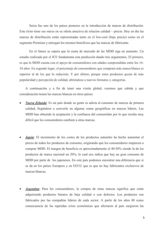 Suiza fue uno de los países pioneros en la introducción de marcas de distribución.
Este éxito tiene sus raíces en su oferta atractiva de relación calidad – precio. Hoy en día las
marcas de distribución están representadas tanto en el low-cost (bajo precio) como en el
segmento Premium y entregan los mismos beneficios que las marcas de fabricante.

       En el futuro se espera que la cuota de mercado de las MDD siga en aumento. Un
estudio realizado por el ICE fundamenta esta predicción dando tres argumentos. El primero,
es que la MDD cuenta con el apoyo de consumidores con edades comprendidas entre los 16-
34 años. En segundo lugar, el porcentaje de consumidores que comprará más marca blanca es
superior al de los que lo reducirán. Y por último, porque estos productos gozan de más
popularidad y percepción de calidad, abriéndose a nuevos formatos y categorías.

    A continuación y a fin de tener una visión global, veremos que cabida y que
consideración tienen las marcas blancas en otros países:

   Nueva Zelanda: Es un país donde su gente es adicta al consumo de marcas de primera
    calidad, llegándose a convertir en algunas zonas geográficas en marcas lideres. Las
    MDD han obtenido la aceptación y la confianza del consumidor por lo que resulta muy
    difícil que los consumidores cambien a otras marcas.




   Japón: El incremento de los costes de los productos naturales ha hecho aumentar el
    precio de todos los productos de consumo; originando que los consumidores empiecen a
    comprar MDD. El margen de beneficio es aproximadamente el 40-50% siendo la de los
    productos de marca nacional un 20%; lo cual nos indica que hay un gran consumo de
    MDD por parte de los japoneses. En este país podemos encontrar una diferencia que si
    se da en los países Europeos y en EEUU que es que no hay fabricantes exclusivos de
    marcas blancas.




   Argentina: Para los consumidores, la compra de estas marcas significa que están
    adquiriendo productos baratos de baja calidad o con defectos. Los productos son
    fabricados por las compañías líderes de cada sector. A partir de los años 80 como
    consecuencia de las repetidas crisis económicas que afectaron al país surgieron las


                                                                                              5
 