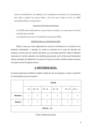 marcas de distribución; sin embargo con la recuperación económica, los consumidores
    han vuelto a preferir las marcas líderes. Ante una nueva etapa de crisis las MDD
    aumentarán debido a su bajo precio.

                             Conclusión del análisis del entorno

   -    Las MDD están proliferando en un gran número de países y se espera que la cuota de
        mercado siga creciendo.
   -    Las situaciones de crisis ha contribuido al auge de las MDD.

                            MOTIVOS DE LA INVESTIGACIÓN

        Dados el peso que están adquiriendo las marcas de distribución en el ámbito de los
productos alimentarios, y teniendo en cuenta la evolución de la cuota de mercado que
acaparan, creemos que este resultar interesante, no solo porque permitirá validar la hipótesis
enunciada en el primer apartado, sino también porque puede servir de base para fundamentar
futuras estrategias de adaptación a un sector en el que los recientes cambios pueden amenazar
a la supervivencia de algunas marcas.

                                  3. METODOLOGÍA.

En primer lugar hemos definido el público objeto de esta investigación, es decir, el perfil de
los consumidores que nos interesan.


                                                     EDAD


                     < 20     20 - 29     30 - 39       40 – 49          50 - 59    60 o +


       Hombres         1            1           1              1            1            1


       Mujeres         1            1           1              1            1            1


                                          TOTAL : 12


                                  Fuente: Elaboración propia



                                                                                             6
 