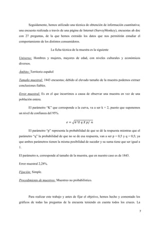 Seguidamente, hemos utilizado una técnica de obtención de información cuantitativa;
una encuesta realizada a través de una página de Internet (SurveyMonkey), encuestas ah doc
con 27 preguntas, de la que hemos extraído los datos que nos permitirán estudiar el
comportamiento de los distintos consumidores.

                        La ficha técnica de la muestra es la siguiente

Universo: Hombres y mujeres, mayores de edad, con niveles culturales y económicos
diversos.

Ámbito: Territorio español

Tamaño muestral: 1843 encuestas; debido al elevado tamaño de la muestra podemos extraer
conclusiones fiables.

Error muestral: Es en el que incurrimos a causa de observar una muestra en vez de una
población entera.

       El parámetro “K” que corresponde a la curva, va a ser k = 2, puesto que suponemos
un nivel de confianza del 95%.




       El parámetro “p” representa la probabilidad de que se dé la respuesta mientras que el
parámetro “q” la probabilidad de que no se de esa respuesta, van a ser p = 0,5 y q = 0,5; ya
que ambos parámetros tienen la misma posibilidad de suceder y su suma tiene que ser igual a
1.

El parámetro n, corresponde al tamaño de la muestra, que en nuestro caso es de 1843.

Error muestral 2,28%.

Fijación: Simple.

Procedimiento de muestreo: Muestreo no probabilístico.




       Para realizar este trabajo y antes de fijar el objetivo, hemos hecho y comentado los
gráficos de todas las preguntas de la encuesta teniendo en cuenta todos los cruces. La

                                                                                           7
 