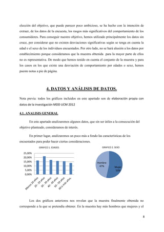 elección del objetivo, que puede parecer poco ambicioso, se ha hecho con la intención de
extraer, de los datos de la encuesta, los rasgos más significativos del comportamiento de los
consumidores. Para conseguir nuestro objetivo, hemos utilizado principalmente los datos sin
cruce, por considerar que no existen desviaciones significativas según se tenga en cuenta la
edad o el sexo de los individuos encuestados. Por otro lado, no se hará alusión a los datos por
establecimiento porque consideramos que la muestra obtenida para la mayor parte de ellos
no es representativa. De modo que hemos tenido en cuenta el conjunto de la muestra y para
los casos en los que existe una desviación de comportamiento por edades o sexo, hemos
puesto notas a pie de página.




                    4. DATOS Y ANÁLISIS DE DATOS.

Nota previa: todos los gráficos incluidos en este apartado son de elaboración propia con
datos de la investigación MDD UCM 2012

4.1. ANALISIS GENERAL

       En este apartado analizaremos algunos datos, que sin ser útiles a la consecución del
objetivo planteado, consideramos de interés.

       En primer lugar, analizaremos un poco más a fondo las características de los
encuestados para poder hacer ciertas consideraciones.
              GRAFICO 1. EDADES                                GRAFICO 2. SEXO

   25,00%
   20,00%
   15,00%                                                  Hombre
   10,00%                                                   47%          Mujer
    5,00%                                                                53%
    0,00%




       Los dos gráficos anteriores nos revelan que la muestra finalmente obtenida no
corresponde a la que se pretendía obtener. En la muestra hay más hombres que mujeres y el


                                                                                              8
 