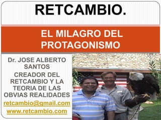 RETCAMBIO.
          EL MILAGRO DEL
          PROTAGONISMO
  Dr. JOSE ALBERTO
        SANTOS
    CREADOR DEL
   RETCAMBIO Y LA
    TEORIA DE LAS
OBVIAS REALIDADES
retcambio@gmail.com
 www.retcambio.com
 