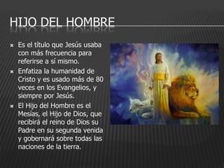 HIJO DEL HOMBRE
   Es el título que Jesús usaba
    con más frecuencia para
    referirse a sí mismo.
   Enfatiza la humanidad de
    Cristo y es usado más de 80
    veces en los Evangelios, y
    siempre por Jesús.
   El Hijo del Hombre es el
    Mesías, el Hijo de Dios, que
    recibirá el reino de Dios su
    Padre en su segunda venida
    y gobernará sobre todas las
    naciones de la tierra.
 