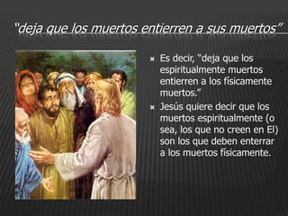 “deja que los muertos entierren a sus muertos”

                          Es decir, “deja que los
                           espiritualmente muertos
                           entierren a los físicamente
                           muertos.”
                          Jesús quiere decir que los
                           muertos espiritualmente (o
                           sea, los que no creen en El)
                           son los que deben enterrar
                           a los muertos físicamente.
 