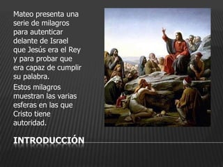 Mateo presenta una
serie de milagros
para autenticar
delante de Israel
que Jesús era el Rey
y para probar que
era capaz de cumplir
su palabra.
Estos milagros
muestran las varias
esferas en las que
Cristo tiene
autoridad.

INTRODUCCIÓN
 