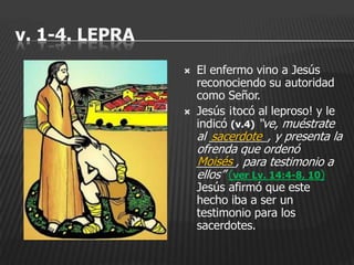 v. 1-4. LEPRA
                   El enfermo vino a Jesús
                    reconociendo su autoridad
                    como Señor.
                   Jesús ¡tocó al leproso! y le
                    indicó (v.4) “ve, muéstrate
                    al _________, y presenta la
                       sacerdote
                    ofrenda que ordenó
                    Moisés
                    ______, para testimonio a
                    ellos” (ver Lv. 14:4-8, 10)
                    Jesús afirmó que este
                    hecho iba a ser un
                    testimonio para los
                    sacerdotes.
 